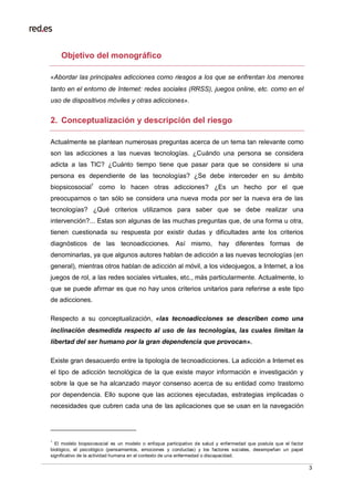 3
Objetivo del monográfico
«Abordar las principales adicciones como riesgos a los que se enfrentan los menores
tanto en el entorno de Internet: redes sociales (RRSS), juegos online, etc. como en el
uso de dispositivos móviles y otras adicciones».
2. Conceptualización y descripción del riesgo
Actualmente se plantean numerosas preguntas acerca de un tema tan relevante como
son las adicciones a las nuevas tecnologías. ¿Cuándo una persona se considera
adicta a las TIC? ¿Cuánto tiempo tiene que pasar para que se considere si una
persona es dependiente de las tecnologías? ¿Se debe interceder en su ámbito
biopsicosocial1
como lo hacen otras adicciones? ¿Es un hecho por el que
preocuparnos o tan sólo se considera una nueva moda por ser la nueva era de las
tecnologías? ¿Qué criterios utilizamos para saber que se debe realizar una
intervención?... Estas son algunas de las muchas preguntas que, de una forma u otra,
tienen cuestionada su respuesta por existir dudas y dificultades ante los criterios
diagnósticos de las tecnoadicciones. Así mismo, hay diferentes formas de
denominarlas, ya que algunos autores hablan de adicción a las nuevas tecnologías (en
general), mientras otros hablan de adicción al móvil, a los videojuegos, a Internet, a los
juegos de rol, a las redes sociales virtuales, etc., más particularmente. Actualmente, lo
que se puede afirmar es que no hay unos criterios unitarios para referirse a este tipo
de adicciones.
Respecto a su conceptualización, «las tecnoadicciones se describen como una
inclinación desmedida respecto al uso de las tecnologías, las cuales limitan la
libertad del ser humano por la gran dependencia que provocan».
Existe gran desacuerdo entre la tipología de tecnoadicciones. La adicción a Internet es
el tipo de adicción tecnológica de la que existe mayor información e investigación y
sobre la que se ha alcanzado mayor consenso acerca de su entidad como trastorno
por dependencia. Ello supone que las acciones ejecutadas, estrategias implicadas o
necesidades que cubren cada una de las aplicaciones que se usan en la navegación
1
El modelo biopsicosocial es un modelo o enfoque participativo de salud y enfermedad que postula que el factor
biológico, el psicológico (pensamientos, emociones y conductas) y los factores sociales, desempeñan un papel
significativo de la actividad humana en el contexto de una enfermedad o discapacidad.
 