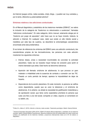 4
de Internet (juegos online, redes sociales, chats, blogs…) pueden ser muy variadas y,
por lo tanto, diferente su potencialidad adictiva2
.
Síntomas relativos a las adicciones conductuales
En el Manual diagnóstico y estadístico de los trastornos mentales (DSM-5)3
, se valora
la inclusión de la categoría de “trastornos no relacionados a sustancias”, llamadas
“adicciones conductuales”. En esta categoría, dicho manual, solamente aboga por el
“trastorno por juego de apuestas”, esto hace que no se haya incluido, todavía, la
adicción a Internet. En cualquier caso, dado que existe un alto interés social y
mediático por este tipo de cuadros, se describirá la sintomatología característica
encontrada ante esta problemática.
Si se toman de referencia los síntomas del DSM-5 para una adicción conductual y las
características propias de las tecnoadicciones, las personas con esta adicción
mostrarían los siguientes síntomas:
 Intenso deseo, ansia o necesidad incontrolable de concretar la actividad
placentera. Cada vez se necesita mayor tiempo de conexión para sentir el
mismo bienestar que antes. Este hecho se denomina tolerancia.
 Aparición del llamado síndrome de abstinencia, lo que provoca un gran
malestar e irritabilidad ante la ausencia de contacto o conexión con las TIC.
Pasado un corto periodo de tiempo, aparece la imposibilidad de dejar de
hacerlo.
 Dependencia de la acción placentera. En este momento, la persona se califica
como dependiente, puesto que se unen la tolerancia y el síndrome de
abstinencia. A lo anterior, se añade la necesidad de gratificación instantánea y
de aprobación social, que tiene como expectativa prioritaria la persona que
sube una foto a una red social, comparte un vídeo, expone un comentario en
su tablón, etc.
2
Chóliz, M., y Marco C. (2012). Adicción a Internet y redes sociales. Tratamiento psicológico. Madrid: Alianza Editorial.
3
American Psychiatric Association (APA) (2014). DSM-5 (5ª edición) Manual diagnóstico y estadístico de los trastornos
mentales. Madrid: Editorial Médica Panamericana. Manual de referencia entre los profesionales de la salud mental que
contiene una clasificación de los trastornos mentales y proporciona descripciones claras con el fin de realizar un
diagnóstico.
 