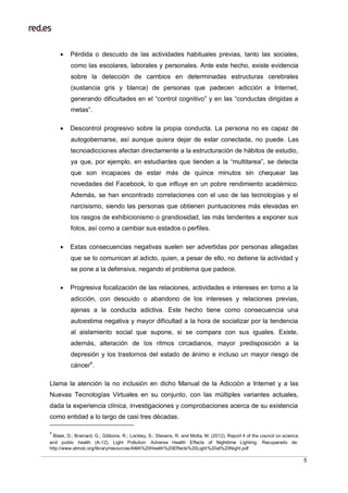 5
 Pérdida o descuido de las actividades habituales previas, tanto las sociales,
como las escolares, laborales y personales. Ante este hecho, existe evidencia
sobre la detección de cambios en determinadas estructuras cerebrales
(sustancia gris y blanca) de personas que padecen adicción a Internet,
generando dificultades en el “control cognitivo” y en las “conductas dirigidas a
metas”.
 Descontrol progresivo sobre la propia conducta. La persona no es capaz de
autogobernarse, así aunque quiera dejar de estar conectada, no puede. Las
tecnoadicciones afectan directamente a la estructuración de hábitos de estudio,
ya que, por ejemplo, en estudiantes que tienden a la “multitarea”, se detecta
que son incapaces de estar más de quince minutos sin chequear las
novedades del Facebook, lo que influye en un pobre rendimiento académico.
Además, se han encontrado correlaciones con el uso de las tecnologías y el
narcisismo, siendo las personas que obtienen puntuaciones más elevadas en
los rasgos de exhibicionismo o grandiosidad, las más tendentes a exponer sus
fotos, así como a cambiar sus estados o perfiles.
 Estas consecuencias negativas suelen ser advertidas por personas allegadas
que se lo comunican al adicto, quien, a pesar de ello, no detiene la actividad y
se pone a la defensiva, negando el problema que padece.
 Progresiva focalización de las relaciones, actividades e intereses en torno a la
adicción, con descuido o abandono de los intereses y relaciones previas,
ajenas a la conducta adictiva. Este hecho tiene como consecuencia una
autoestima negativa y mayor dificultad a la hora de socializar por la tendencia
al aislamiento social que supone, si se compara con sus iguales. Existe,
además, alteración de los ritmos circadianos, mayor predisposición a la
depresión y los trastornos del estado de ánimo e incluso un mayor riesgo de
cáncer4
.
Llama la atención la no inclusión en dicho Manual de la Adicción a Internet y a las
Nuevas Tecnologías Virtuales en su conjunto, con las múltiples variantes actuales,
dada la experiencia clínica, investigaciones y comprobaciones acerca de su existencia
como entidad a lo largo de casi tres décadas.
4
Blask, D.; Brainard, G.; Gibbons, R.; Lockley, S.; Stevens, R. and Motta, M. (2012). Report 4 of the council on science
and public health (A-12). Light Pollution: Adverse Health Effects of Nighttime Lighting. Recuperado de:
http://www.atmob.org/library/resources/AMA%20Health%20Effects%20Light%20at%20Night.pdf
 