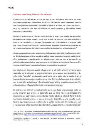 6
Síntomas específicos de la adicción a Internet
En el mundo globalizado en el que se vive, el uso de Internet está cada vez más
difundido. Aunque esta herramienta, en un principio, permite hacer mejoras en nuestro
día a día (recabar información, mantener el contacto a través del correo electrónico,
etc.), su utilización con fines recreativos de forma excesiva y persistente puede
conducir a una adicción.
De hecho, su importancia clínica y epidemiológica la sitúa como una de las patologías
emergentes de mayor impacto en el siglo actual. La persona que sufre adicción a
Internet, se caracteriza por tiempos de conexión muy prolongados a lo largo de cada
día, cuyos fines son recreativos y que les lleva a descuidar otras áreas importantes de
su vida como el trabajo, las relaciones sociales, la alimentación, el descanso, etc.5
.
Otras nuevas adicciones las tenemos con la televisión, ordenador, teléfono móvil, etc.,
en donde la persona orienta su vida a realizar estas conductas, llegando a abandonar
otras actividades, especialmente en adolescentes, quienes con la excusa de su
adicción dejan sus estudios, o para superar otro problema se refugian en la misma. En
muchas ocasiones es importante el estado emocional de la persona6.
Así, alguien con depresión puede refugiarse en la televisión, el móvil o Internet para
superarla. Ver la televisión le permite encontrarse en un estado semi-disociativo y, de
este modo, “camuflar” su depresión, pero como ya se sabe esto le puede llevar a
importantes consecuencias negativas en su vida. Con el móvil se evade de la realidad,
con el ordenador y el acceso a Internet puede “jugar” a tener otras identidades, etc. En
estas adicciones influye el aislamiento, tener pocos amigos, etc.
El fenómeno de Internet es relativamente nuevo. Así, hace unas décadas nadie se
podía imaginar que tuviese el desarrollo que ya tiene hoy, pero tampoco era
imaginable que aparecieran, como estamos viendo, adictos a Internet. Tener toda la
información (subjetivamente, el acceso al mundo) disponible en una pantalla puede
llevar a algunas personas a no diferenciar lo real (el mundo real) del mundo semi-real
o representado (el de la pantalla de ordenador) y, especialmente, a no saber organizar
5
Cía A. H. (2013). Las adicciones no relacionadas a sustancias (DSM-5, APA, 2013): un primer paso hacia la inclusión
de las Adicciones Conductuales en las clasificaciones categoriales vigentes. Revista de Neuro-Psiquiatría, 76(4), 210-
217. Recuperado de http://www.upch.edu.pe/famed/revista/index.php/RNP/article/view/1699/1665
6
Echeburúa, E., Labrador, F., y Becoña, E. (2009). Adicción a las nuevas tecnologías en adolescentes y jóvenes.
Madrid: Ediciones Pirámide.
 