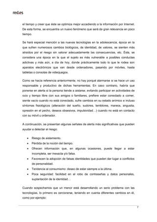 7
el tiempo y creer que éste se optimiza mejor accediendo a la información por Internet.
De esta forma, se encuentra un nuevo fenómeno que será de gran relevancia en poco
tiempo.
Se hará especial mención a las nuevas tecnologías en la adolescencia, época en la
que sufren numerosos cambios biológicos, de identidad, de valores, se sienten más
atraídos por el riesgo sin valorar adecuadamente las consecuencias, etc. Ésta, se
considera una época en la que el sujeto es más vulnerable a posibles conductas
adictivas y más aún, a día de hoy, donde prácticamente todo lo que le rodea son
aparatos electrónicos que van desde ordenadores, pasando por móviles, hasta
tabletas o consolas de videojuegos.
Como se hacía referencia anteriormente, no hay porqué alarmarse si se hace un uso
responsable y productivo de dichas herramientas. En caso contrario, habría que
ponerse en alerta si la persona tiende a aislarse, evitando participar en actividades de
ocio y tiempo libre con sus amigos o familiares, prefiere estar conectado a comer,
siente vacío cuando no está conectado, sufre cambios en su estado anímico e incluso
síntomas fisiológicos (alteración del sueño, sudores, temblores, mareos, angustia,
opresión en el pecho, deseos obsesivos, impulsividad…) cuando no está en contacto
con su móvil u ordenador.
A continuación, se presentan algunas señales de alerta más significativas que pueden
ayudar a detectar el riesgo:
 Riesgo de aislamiento.
 Pérdida de la noción del tiempo.
 Ofrecen información que, en algunas ocasiones, puede llegar a estar
incompleta, ser inexacta y/o falsa.
 Favorecen la adopción de falsas identidades que pueden dar lugar a conflictos
de personalidad.
 Tendencia al consumismo: deseo de estar siempre a la última.
 Poca seguridad: facilidad en el robo de contraseñas y datos personales,
suplantación de la identidad…
Cuando sospechamos que un menor está desarrollando un serio problema con las
tecnologías, lo primero es cerciorarse, teniendo en cuenta diferentes cambios en él,
como por ejemplo:
 