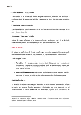 8
Cambios físicos y emocionales
Alteraciones en el estado del ánimo, mayor irascibilidad, síntomas de ansiedad y
estrés, aumento de agresividad, pérdida o ganancia de peso, alteraciones en el sueño,
etc.
Cambios de conducta/sociales
Alteraciones en los hábitos alimenticios, en el sueño, en salidas con sus amigos, en su
ocio y tiempo libre, etc.
Cambios en el contexto escolar
Bajada de notas, dificultad en la concentración, en la atención o en el rendimiento
académico en general, olvidos de trabajos, de realización de tareas, etc.
Perfil de riesgo
En relación a los factores de riesgo, aquellos que aumentan las posibilidades de que la
persona se convierta en adicta, seguidamente se expondrán los más significativos7.
Factores personales
 Variables de personalidad: impulsividad, búsqueda de sensaciones,
intolerancia a los estímulos displacenteros, estilo de afrontamiento inadecuado
ante las dificultades.
 Vulnerabilidad emocional: estado de ánimo disfórico (triste, ansioso, irritable),
carencia de afecto, cohesión familiar débil, pobreza de relaciones sociales.
Factores familiares
Se destaca el entorno familiar rígido, mediante un estilo parental autoritario o, todo lo
contrario, un entorno familiar permisivo relacionado con una ausencia en el
establecimiento de límites. Ambos influyen de manera negativa en la consecución de
7
Echeburúa, E., y Requesens, A. (2012). Adicción a las redes sociales y nuevas tecnologías en niños y adolescentes.
Guía para educadores. Madrid: Ediciones Pirámide.
 
