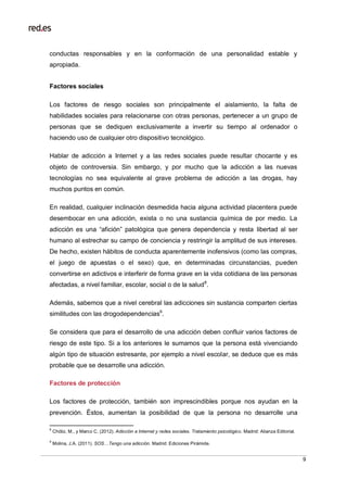 9
conductas responsables y en la conformación de una personalidad estable y
apropiada.
Factores sociales
Los factores de riesgo sociales son principalmente el aislamiento, la falta de
habilidades sociales para relacionarse con otras personas, pertenecer a un grupo de
personas que se dediquen exclusivamente a invertir su tiempo al ordenador o
haciendo uso de cualquier otro dispositivo tecnológico.
Hablar de adicción a Internet y a las redes sociales puede resultar chocante y es
objeto de controversia. Sin embargo, y por mucho que la adicción a las nuevas
tecnologías no sea equivalente al grave problema de adicción a las drogas, hay
muchos puntos en común.
En realidad, cualquier inclinación desmedida hacia alguna actividad placentera puede
desembocar en una adicción, exista o no una sustancia química de por medio. La
adicción es una “afición” patológica que genera dependencia y resta libertad al ser
humano al estrechar su campo de conciencia y restringir la amplitud de sus intereses.
De hecho, existen hábitos de conducta aparentemente inofensivos (como las compras,
el juego de apuestas o el sexo) que, en determinadas circunstancias, pueden
convertirse en adictivos e interferir de forma grave en la vida cotidiana de las personas
afectadas, a nivel familiar, escolar, social o de la salud8
.
Además, sabemos que a nivel cerebral las adicciones sin sustancia comparten ciertas
similitudes con las drogodependencias9
.
Se considera que para el desarrollo de una adicción deben confluir varios factores de
riesgo de este tipo. Si a los anteriores le sumamos que la persona está vivenciando
algún tipo de situación estresante, por ejemplo a nivel escolar, se deduce que es más
probable que se desarrolle una adicción.
Factores de protección
Los factores de protección, también son imprescindibles porque nos ayudan en la
prevención. Éstos, aumentan la posibilidad de que la persona no desarrolle una
8
Chóliz, M., y Marco C. (2012). Adicción a Internet y redes sociales. Tratamiento psicológico. Madrid: Alianza Editorial.
9
Molina, J.A. (2011). SOS…Tengo una adicción. Madrid: Ediciones Pirámide.
 