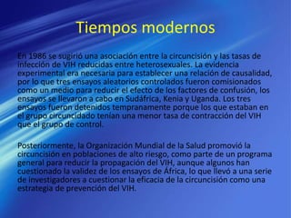 Tiempos modernos
En 1986 se sugirió una asociación entre la circuncisión y las tasas de
infección de VIH reducidas entre heterosexuales. La evidencia
experimental era necesaria para establecer una relación de causalidad,
por lo que tres ensayos aleatorios controlados fueron comisionados
como un medio para reducir el efecto de los factores de confusión, los
ensayos se llevaron a cabo en Sudáfrica, Kenia y Uganda. Los tres
ensayos fueron detenidos tempranamente porque los que estaban en
el grupo circuncidado tenían una menor tasa de contracción del VIH
que el grupo de control.
Posteriormente, la Organización Mundial de la Salud promovió la
circuncisión en poblaciones de alto riesgo, como parte de un programa
general para reducir la propagación del VIH, aunque algunos han
cuestionado la validez de los ensayos de África, lo que llevó a una serie
de investigadores a cuestionar la eficacia de la circuncisión como una
estrategia de prevención del VIH.
 