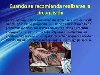 Cuando se recomienda realizarse la
circuncisión
La circuncisión se hace normalmente el día que su recién nacido
sale del hospital. Se pospondrá si su bebé es prematuro o tiene
problemas médicos. No se realizará si se detectan elementos
anormales en el pene de su bebé. Algunos ejemplos son una
abertura para la orina en el lugar incorrecto o un pene curvado o
torcido. Dichos problemas se derivarán a un urólogo pediátrico.
 