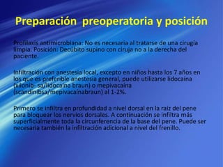 Preparación preoperatoria y posición
Profilaxis antimicrobiana: No es necesaria al tratarse de una cirugía
limpia. Posición: Decúbito supino con ciruja no a la derecha del
paciente.
Infiltración con anestesia local, excepto en niños hasta los 7 años en
los que es preferible anestesia general, puede utilizarse lidocaína
(xilonib- sa/lidocaína braun) o mepivacaína
(scandinibsa/mepivacaínabraun) al 1-2%.
Primero se infiltra en profundidad a nivel dorsal en la raíz del pene
para bloquear los nervios dorsales. A continuación se infiltra más
superficialmente toda la circunferencia de la base del pene. Puede ser
necesaria también la infiltración adicional a nivel del frenillo.
 