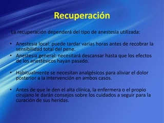 Recuperación
La recuperación dependerá del tipo de anestesia utilizada:
• Anestesia local: puede tardar varias horas antes de recobrar la
sensibilidad total del pene.
• Anestesia general: necesitará descansar hasta que los efectos
de los anestésicos hayan pasado.
• Habitualmente se necesitan analgésicos para aliviar el dolor
posterior a la intervención en ambos casos.
• Antes de que le den el alta clínica, la enfermera o el propio
cirujano le darán consejos sobre los cuidados a seguir para la
curación de sus heridas.
 