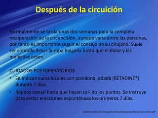 Después de la circuición
Normalmente se tarda unas dos semanas para la completa
recuperación de la circuncisión, aunque varía entre las personas,
por tanto es importante seguir el consejo de su cirujano. Suele
ser cómodo llevar la ropa holgada hasta que el dolor y las
molestias cesen.
CUIDADOS POSTOPERATORIOS
• Se indican curas locales con povidona iodada (BETADINE®)
durante 7 días.
• Reposo sexual hasta que hayan caí- do los puntos. Se instruye
para evitar erecciones espontáneas los primeros 7 días.
seattleclouds.com/myapplications/jpburgues/atlas/Circuncision.pdf
 