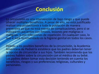 Conclusión
La circuncisión es una intervención de bajo riesgo y que puede
ofrecer múltiples beneficios. A pesar de ello, no está justificado
realizar una postectomía a toda la población de manera
preventiva ya que no está exenta de complicaciones, pero si se
indicará en pacientes con fimosis, lesiones pre-malignas o
malignas, o con infecciones de repetición. En cualquier caso, lo
que si está recomendado es la higiene genital en todos los casos.
Debido a los posibles beneficios de la circuncisión, la Academia
Americana de Pediatría establece que los padres deberían tener
la opción de circuncidar a sus hijos. También recomienda que los
padres hablen sobre la circuncisión con el médico de su bebé.
Los padres deben tomar esta decisión teniendo en cuenta los
beneficios, riesgos y sus preferencias religiosas, culturales y
personales.
 