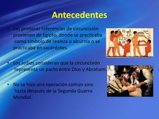 Antecedentes
• Las primeras referencias de circuncisión
provienen de Egipto, donde se practicaba
como símbolo de realeza o alcurnia o se
practicaba en sacerdotes.
• Los judíos consideran que la circuncisión
representa un pacto entre Dios y Abraham.
• No se hizo una operación común sino
hasta después de la Segunda Guerra
Mundial.
 