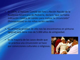 • En 1974, el llamado Comité del Feto y Recién Nacido de la
Academia Americana de Pediatría, declaró "que no había
indicación médica de validez para realizar la circuncisión"
(fimosectomía) en los niños recién nacidos.
• las primeras pruebas de ello nos las encontramos en pinturas
egipcias que tiene más de 5.000 años de antigüedad.
• En la mayoría de los casos desde que
se práctica una circuncisión se hace
por convicciones culturales o religiosas.
 