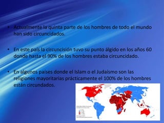 • Actualmente la quinta parte de los hombres de todo el mundo
han sido circuncidados.
• En este país la circuncisión tuvo su punto álgido en los años 60
donde hasta el 90% de los hombres estaba circuncidado.
• En algunos países donde el Islam o el Judaísmo son las
religiones mayoritarias prácticamente el 100% de los hombres
están circundados.
 