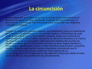 La circuncisión
Es una operación quirúrgica en la cual se extirpa total o parcialmente el
prepucio del pene humano, quedando el glande permanentemente al
descubierto, Los motivos más frecuentes para circuncidar son religiosos,
culturales o médicos.
Cuando se realiza por razones médicas, principalmente como un tratamiento
para fimosis y la parafimosis, la circuncisión implica a 10 hombres de cada
1000. Acerca de la circuncisión infantil rutinaria, existe una controversia
relacionada con la ética médica, la justicia, los derechos humanos y la ciencia.
Las posiciones de las principales organizaciones médicas del mundo van
desde considerar que la circuncisión neonatal no tiene ningún beneficio y
tiene riesgos significativos a tener un leve beneficio para la salud y pequeños
riesgos. Ninguna organización médica importante recomienda que la
circuncisión sea universal para todos los niños (aparte de las
recomendaciones de la Organización Mundial de la Salud para determinadas
partes de África), o la prohibición del procedimiento.
 