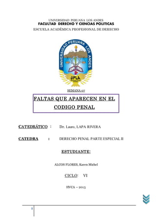 1
UNIVERSIDAD PERUANA LOS ANDES
FACULTAD DERECHO Y CIENCIAS POLITICAS
ESCUELA ACADÉMICA PROFESIONAL DE DERECHO
SEMANA 07
CATEDRÁTICO : Dr. Lauro, LAPA RIVERA
CATEDRA : DERECHO PENAL PARTE ESPECIAL II
ESTUDIANTE:
ALCOS FLORES, Karen Michel
CICLO: VI
HVCA – 2015
FALTAS QUE APARECEN EN EL
CODIGO PENAL
 
