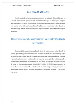 COMUNIDADES VIRTUALES UCLM TOLEDO
pág. 6
TUTORIAL DE USO
Con la ayuda de la herramienta Apowersoft se ha realizado el tutorial de uso de
LinkedIn a través de la grabación de la pantalla mientras que se explica paso por paso
aquellas características que consideramos importante en su uso educativo. Para compartir
este tutorial se ha utilizado la plataforma YouTube para visualizar el video durante la
presentación y si fuera necesario tenerlo a disposición en la plataforma en cualquier
momento.
https://www.youtube.com/watch?v=Vp4ewzPTI7U&featu
re=youtu.be
Este tutorial de uso pretende explicar la forma de registro, como editar el perfil de
usuario, presentar algunas de las funciones descritas anteriormente en este trabajo y por
último y no menos importante, la creación de grupo donde se puede establecer contacto
y comunicación con otros profesionales del sector y como actividad práctica para los
asistentes a la presentación de este trabajo, la realización de su propio perfil y la solicitud
de entrar en el grupo de contactos llamado TICE UCLM 2017-2018, para que sirva de
inicio de una nueva comunidad virtual donde podamos colgar noticias, intercambiar
opiniones o generar debates entre los alumnos que cursamos la mención TICE durante
este curso.
 
