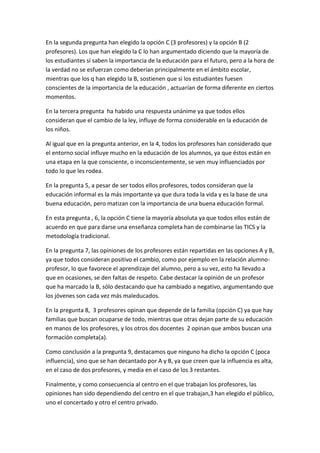 En la segunda pregunta han elegido la opción C (3 profesores) y la opción B (2
profesores). Los que han elegido la C lo han argumentado diciendo que la mayoría de
los estudiantes sí saben la importancia de la educación para el futuro, pero a la hora de
la verdad no se esfuerzan como deberían principalmente en el ámbito escolar,
mientras que los q han elegido la B, sostienen que si los estudiantes fuesen
conscientes de la importancia de la educación , actuarían de forma diferente en ciertos
momentos.
En la tercera pregunta ha habido una respuesta unánime ya que todos ellos
consideran que el cambio de la ley, influye de forma considerable en la educación de
los niños.
Al igual que en la pregunta anterior, en la 4, todos los profesores han considerado que
el entorno social influye mucho en la educación de los alumnos, ya que éstos están en
una etapa en la que consciente, o inconscientemente, se ven muy influenciados por
todo lo que les rodea.
En la pregunta 5, a pesar de ser todos ellos profesores, todos consideran que la
educación informal es la más importante ya que dura toda la vida y es la base de una
buena educación, pero matizan con la importancia de una buena educación formal.
En esta pregunta , 6, la opción C tiene la mayoría absoluta ya que todos ellos están de
acuerdo en que para darse una enseñanza completa han de combinarse las TICS y la
metodología tradicional.
En la pregunta 7, las opiniones de los profesores están repartidas en las opciones A y B,
ya que todos consideran positivo el cambio, como por ejemplo en la relación alumno-
profesor, lo que favorece el aprendizaje del alumno, pero a su vez, esto ha llevado a
que en ocasiones, se den faltas de respeto. Cabe destacar la opinión de un profesor
que ha marcado la B, sólo destacando que ha cambiado a negativo, argumentando que
los jóvenes son cada vez más maleducados.
En la pregunta 8, 3 profesores opinan que depende de la familia (opción C) ya que hay
familias que buscan ocuparse de todo, mientras que otras dejan parte de su educación
en manos de los profesores, y los otros dos docentes 2 opinan que ambos buscan una
formación completa(a).
Como conclusión a la pregunta 9, destacamos que ninguno ha dicho la opción C (poca
influencia), sino que se han decantado por A y B, ya que creen que la influencia es alta,
en el caso de dos profesores, y media en el caso de los 3 restantes.
Finalmente, y como consecuencia al centro en el que trabajan los profesores, las
opiniones han sido dependiendo del centro en el que trabajan,3 han elegido el público,
uno el concertado y otro el centro privado.
 