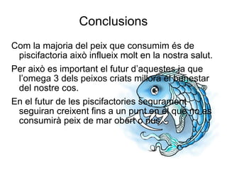 Conclusions Com la majoria del peix que consumim és de piscifactoria això influeix molt en la nostra salut. Per això es important el futur d’aquestes ja que l’omega 3 dels peixos criats millora el benestar del nostre cos. En el futur de les piscifactories segurament seguiran creixent fins a un punt en el que no es consumirà peix de mar obert o rius. 