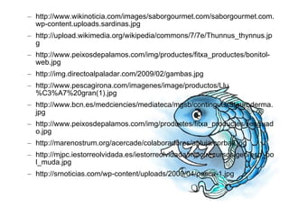 http://www.wikinoticia.com/images/saborgourmet.com/saborgourmet.com.wp-content.uploads.sardinas.jpg http://upload.wikimedia.org/wikipedia/commons/7/7e/Thunnus_thynnus.jpg http://www.peixosdepalamos.com/img/productes/fitxa_productes/bonitol-web.jpg http://img.directoalpaladar.com/2009/02/gambas.jpg http://www.pescagirona.com/imagenes/image/productos/Llu%C3%A7%20gran(1).jpg http://www.bcn.es/medciencies/mediateca/mgsb/continguts/Stauroderma.jpg http://www.peixosdepalamos.com/img/productes/fitxa_productes/llenguado.jpg http://marenostrum.org/acercade/colaboradores/apluja/corball.jpg http://mjpc.iestorreolvidada.es/iestorreolvidada/mjpc/recursos/geo/esp_pol_muda.jpg http://srnoticias.com/wp-content/uploads/2009/04/pesca-1.jpg 
