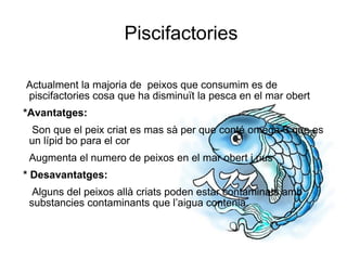 Piscifactories Actualment la majoria de  peixos que consumim es de piscifactories cosa que ha disminuït la pesca en el mar obert *Avantatges:  Son que el peix criat es mas sà per que conté omega-3 que es un lípid bo para el cor Augmenta el numero de peixos en el mar obert i rius * Desavantatges:   Alguns del peixos allà criats poden estar contaminats amb substancies contaminants que l’aigua contenia. 