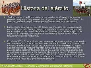 Historia del ejército.
  ►    En los principios de Roma los hombres servían en el ejército según sus
      propiedades y riquezas y no recibían ninguna compensación por el servicio
      prestado, esto hacia que los más pobres fueran excluidos del servicio.

  ►   La formación primitiva del ejército desde sus principios era una copia de la
      compacta y cerrada falange griega compuesta por lanceros armados, más
      tarde con las luchas contra las tribus montañesas y los celtas el ejército se
      organizó en legiones, formaciones más flexibles y fueron substituidas las
      lanzas por espadas y jabalinas.

  ►   En el año 396 a.C. se implantó por primera vez el servicio militar remunerado,
      aunque se seguía reclutando a los ciudadanos solo cuando era necesario su
      servicio sin que hubiera un ejercito profesional permanente que no llegaría
      hasta la llegada de Augusto al poder aunque se seguiría manteniendo la
      práctica del reclutamiento. Hacia el año 107 a.C. se empezó a aceptar a los
      ciudadanos más pobres y con Augusto el enganche quedó abierto a toda la
      población libre del Imperio, quedando este dividido entre legiones y tropas de
      élite que eran reservadas a los ciudadanos romanos y los auxilia donde eran
      integrados el resto de la población del Imperio.


PROGRAMA ARCE - Conocer y Compartir la Hispania Romana
 