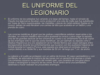 EL UNIFORME DEL
                     LEGIONARIO
►   El uniforme de los soldados fue variando a lo largo del tiempo, hasta el reinado de
    Claudio los legionarios llevaban como protección una cota de malla que fue substituida
    por hojas de hierro superpuestas, las medallas y placas de metal estaban fijadas en la
    coraza, debajo de esta llevaban una camisa de tela que acababa en un faldón y una
    prenda de cuero.

►
    Las corazas metálicas al igual que las grebas o espinilleras estaban reservadas a los
    oficiales, un cinturón metálico servía para ajustarse la coraza y para colgar la espada.
    Una de las grandes tácticas de los romanos en cuanto a su armamento fue el de copiar
    de los enemigos todo lo que les podía beneficiar, así por ejemplo su espada corta o
    Gladius Hispanicus era una adaptación de la Falcata Ibérica que causó estragos entre
    los legionarios durante los enfrentamientos que tuvieron con los auxiliares hispanos de
    Aníbal durante la II guerra Púnica, esta espada era ideal para el combate cuerpo a
    cuerpo debido a su doble filo y sus medidas de 50 cm. de largo por 7 cm. de ancho.

►
    La cabeza y el cuello se protegían con un yelmo de bronce. El casco semiesférico y con
    carrilleras, se adornaba la mayoría de las veces con un penacho de plumas o crines.
    Los romanos copiaron su escudo del modelo galo, que consistía en una gran placa
    ovoide o rectangular la mayoría de las veces, en el centro tenía una semiesfera
    destinada a hacer resbalar los proyectiles enemigos.
 