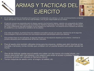 ARMAS Y TACTICAS DEL
                          EJERCITO
►   En el imperio romano la disciplina de la guerra era considerada una ciencia y un arte, el entrenamiento constante
    hacía del ejército romano uno de los más temibles y era el gran responsable de sus éxitos.

►   El ejército romano se preparaba para el ataque usando una formación básica, usando una vanguardia de Velites
    (infantería ligera) y a continuación se encontraba la infantería dispuesta en tres líneas, los Hastati, los Principes y
    los Triarii (Veteranos) que solo entraban si era necesario su intervención. A la derecha de la infantería se situaba
    la caballería y a su izquierda la caballería de los aliados.

►
    A la orden de ataque, la primera línea los soldados avanzaban escudo con escudo, mientras los de la segunda
    línea protegían a los de la primera con sus propios escudos colocándolos sobre sus cabezas.
►
    Si la primera línea no era suficiente, la segunda atacaba por los espacios dejados por la anterior, mientras la
    primera retrocedía para reabastecerse de lanzas y escudos.


►   Para el asedio eran también utilizados torres para los arqueros, arietes para abrir brechas en las
    murallas o terrazas y torres móviles que contaban con un puente levadizo para poder escalar los
    muros.

►
    Otra de las tácticas usadas para el asedio era rodear con dos muros a la ciudad sitiada, uno
    interior para evitar salir a los sitiados y otro exterior para evitar el acceso a posibles fuerzas
    auxiliares (primera vez utilizada en Numancia (Soria)
►   Tenían maquinas de asedio como: el onagro, la ballista, etc.
 