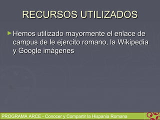 RECURSOS UTILIZADOS
  ► Hemos utilizado mayormente el enlace de
    campus de le ejercito romano, la Wikipedia
    y Google imágenes




PROGRAMA ARCE - Conocer y Compartir la Hispania Romana
 