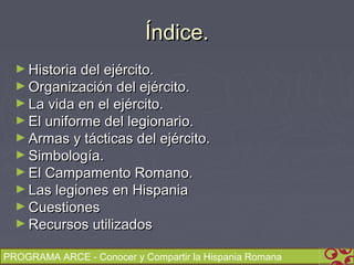 Índice.
  ► Historia del ejército.
  ► Organización del ejército.
  ► La vida en el ejército.
  ► El uniforme del legionario.
  ► Armas y tácticas del ejército.
  ► Simbología.
  ► El Campamento Romano.
  ► Las legiones en Hispania
  ► Cuestiones
  ► Recursos utilizados

PROGRAMA ARCE - Conocer y Compartir la Hispania Romana
 