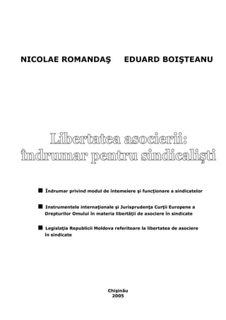 NICOLAE ROMANDAŞ EDUARD BOIŞTEANU 
■ Îndrumar privind modul de întemeiere şi funcţionare a sindicatelor 
■ Instrumentele internaţionale şi Jurisprudenţa Curţii Europene a 
Drepturilor Omului în materia libertăţii de asociere în sindicate 
■ Legislaţia Republicii Moldova referitoare la libertatea de asociere 
în sindicate 
Chişinău 
2005  