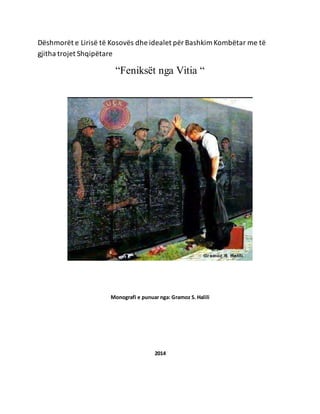 Dëshmorët e Lirisë të Kosovës dhe idealet për Bashkim Kombëtar me të 
gjitha trojet Shqipëtare 
“Feniksët nga Vitia “ 
Monografi e punuar nga: Gramoz S. Halili 
2014 
 