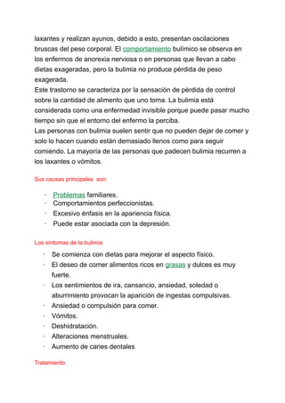 laxantes y realizan ayunos, debido a esto, presentan oscilaciones
bruscas del peso corporal. El comportamiento bulímico se observa en
los enfermos de anorexia nerviosa o en personas que llevan a cabo
dietas exageradas, pero la bulimia no produce pérdida de peso
exagerada.
Este trastorno se caracteriza por la sensación de pérdida de control
sobre la cantidad de alimento que uno toma. La bulimia está
considerada como una enfermedad invisible porque puede pasar mucho
tiempo sin que el entorno del enfermo la perciba.
Las personas con bulimia suelen sentir que no pueden dejar de comer y
solo lo hacen cuando están demasiado llenos como para seguir
comiendo. La mayoría de las personas que padecen bulimia recurren a
los laxantes o vómitos.
Sus causas principales son:
· Problemas familiares.
· Comportamientos perfeccionistas.
· Excesivo énfasis en la apariencia física.
· Puede estar asociada con la depresión.
Los síntomas de la bulimia
· Se comienza con dietas para mejorar el aspecto físico.
· El deseo de comer alimentos ricos en grasas y dulces es muy
fuerte.
· Los sentimientos de ira, cansancio, ansiedad, soledad o
aburrimiento provocan la aparición de ingestas compulsivas.
· Ansiedad o compulsión para comer.
· Vómitos.
· Deshidratación.
· Alteraciones menstruales.
· Aumento de caries dentales
Tratamiento
 