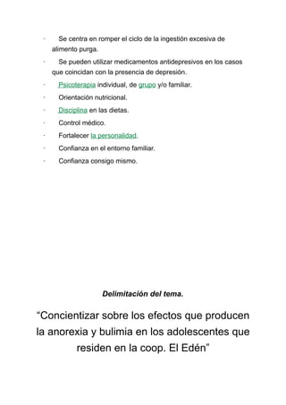 · Se centra en romper el ciclo de la ingestión excesiva de
alimento purga.
· Se pueden utilizar medicamentos antidepresivos en los casos
que coincidan con la presencia de depresión.
· Psicoterapia individual, de grupo y/o familiar.
· Orientación nutricional.
· Disciplina en las dietas.
· Control médico.
· Fortalecer la personalidad.
· Confianza en el entorno familiar.
· Confianza consigo mismo.
Delimitación del tema.
“Concientizar sobre los efectos que producen
la anorexia y bulimia en los adolescentes que
residen en la coop. El Edén”
 