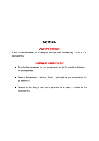Objetivos.
Objetivo general:
· Crear un mecanismo de precaución para evitar producir la anorexia y bulimia en los
adolescentes.
Objetivos específicos:
● Describir las causas por las que se presentan los trastornos alimenticios en
los adolescentes.
● Conocer las secuelas orgánicas, físicas, y psicológicas que provoca este tipo
de trastornos.
● Determinar los riesgos que puede provocar la anorexia y bulimia en los
adolescentes.
 