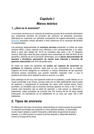 Capitulo I
Marco teórico
1. ¿Qué es la anorexia?
La anorexia nerviosa es un conjunto de trastornos graves de la conducta alimentaria
que comprende periodos de privación del consumo de alimentos (anorexia),
alternados en ocasiones con periodos compulsivos de ingesta alimentaria y purga
(bulimia), asociados ambos periodos a otros trastornos de la conducta alimentaria
no especificados.
Las personas diagnosticadas de anorexia nerviosa presentan un índice de masa
corporal (IMC) y peso corporal muy inferiores a los correspondientes a su edad,
altura y sexo (por debajo de 18-19 se considera bajo peso y de 17 infrapeso
severo). Este bajo índice de peso corporal viene ocasionado en más del 50% de los
pacientes, además de por la privación alimentaria, por el abuso descontrolado de
laxantes o diuréticos, generación de vómito auto inducido y sesiones de
ejercicio extenuantes con el fin de perder peso.
En todos los casos los pacientes no suelen ser capaces de reconocer su
problema de delgadez extrema, dado que no son conscientes de su estado,
negando de forma categórica su condición, e incluso aislándose de las personas
cercanas porque consideran que quieren hacerles “engordar más”, y que el
problema de visión de la realidad lo tiene su entorno y no ellos.
Esta patología es de muy rara aparición antes de la pubertad y suele afectar en un
mayor porcentaje a las chicas, aunque cada vez se está adelantando más la edad
de aparición y equiparando el porcentaje de casos entre ambos sexos. Como
promedio, se considera que la anorexia nerviosa aparece en torno a los 17 años.
Cuanto más temprana sea la edad de aparición y más precoz su detección y
tratamiento, mejor pronóstico de curación hay. Por encima de los 40 años resulta
infrecuente. Su prevalencia se ha establecido en un caso por cada 100 a 250
habitantes.
2. Tipos de anorexia
Se diferencian dos tipos de anorexia, observándose en ambos grupos de pacientes
un pequeño porcentaje que presenta un único episodio aislado, un porcentaje
mucho mayor adopta un patrón fluctuante y alternativo de ganancia de peso y
recaída, y un último grupo no supera el primer episodio y desarrolla deterioro
crónico a lo largo de los años.
 