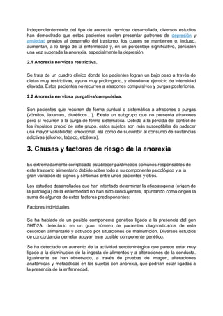 Independientemente del tipo de anorexia nerviosa desarrollada, diversos estudios
han demostrado que estos pacientes suelen presentar patrones de depresión y
ansiedad previos al desarrollo del trastorno, los cuales se mantienen o, incluso,
aumentan, a lo largo de la enfermedad y, en un porcentaje significativo, persisten
una vez superada la anorexia, especialmente la depresión.
2.1 Anorexia nerviosa restrictiva.
Se trata de un cuadro clínico donde los pacientes logran un bajo peso a través de
dietas muy restrictivas, ayuno muy prolongado, y abundante ejercicio de intensidad
elevada. Estos pacientes no recurren a atracones compulsivos y purgas posteriores.
2.2 Anorexia nerviosa purgativa/compulsiva.
Son pacientes que recurren de forma puntual o sistemática a atracones o purgas
(vómitos, laxantes, diuréticos…). Existe un subgrupo que no presenta atracones
pero sí recurren a la purga de forma sistemática. Debido a la pérdida del control de
los impulsos propio de este grupo, estos sujetos son más susceptibles de padecer
una mayor variabilidad emocional, así como de sucumbir al consumo de sustancias
adictivas (alcohol, tabaco, etcétera).
3. Causas y factores de riesgo de la anorexia
Es extremadamente complicado establecer parámetros comunes responsables de
este trastorno alimentario debido sobre todo a su componente psicológico y a la
gran variación de signos y síntomas entre unos pacientes y otros.
Los estudios desarrollados que han intentado determinar la etiopatogenia (origen de
la patología) de la enfermedad no han sido concluyentes, apuntando como origen la
suma de algunos de estos factores predisponentes:
Factores individuales
Se ha hablado de un posible componente genético ligado a la presencia del gen
5HT-2A, detectado en un gran número de pacientes diagnosticados de este
desorden alimentario y activado por situaciones de malnutrición. Diversos estudios
de concordancia gemelar apoyan este posible componente genético.
Se ha detectado un aumento de la actividad serotoninérgica que parece estar muy
ligado a la disminución de la ingesta de alimentos y a alteraciones de la conducta.
Igualmente se han observado, a través de pruebas de imagen, alteraciones
anatómicas y metabólicas en los sujetos con anorexia, que podrían estar ligadas a
la presencia de la enfermedad.
 
