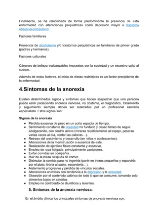 Finalmente, se ha relacionado de forma predominante la presencia de esta
enfermedad con alteraciones psiquiátricas como depresión mayor o trastorno
obsesivo-compulsivo.
Factores familiares
Presencia de alcoholismo y/o trastornos psiquiátricos en familiares de primer grado
(padres y hermanos).
Factores culturales
Cánones de belleza inalcanzables impuestos por la sociedad y un excesivo culto al
cuerpo.
Además de estos factores, el inicio de dietas restrictivas es un factor precipitante de
la enfermedad.
4.Síntomas de la anorexia
Existen determinados signos y síntomas que hacen sospechar que una persona
puede estar padeciendo anorexia nerviosa, no obstante, el diagnóstico, tratamiento
y seguimiento siempre deben ser realizados por un profesional sanitario
especialista. Estos signos son:
Signos de la anorexia
● Pérdida excesiva de peso en un corto espacio de tiempo.
● Sentimiento constante de obesidad no fundado y deseo férreo de seguir
adelgazando, con control activo (mirarse repetidamente al espejo, pesarse
varias veces al día, contar las calorías…).
● Retraso del crecimiento y desarrollo (en niños y adolescentes).
● Alteraciones de la menstruación o ausencia de esta.
● Realización de ejercicio físico constante y excesivo.
● Empleo de ropa holgada, principalmente pantalones.
● Evitar comidas en compañía.
● Huir de la mesa después de comer.
● Disimular la comida para no ingerirla (partir en trozos pequeños y esparcirla
por el plato, tirarla al suelo, esconderla…).
● Aislamiento progresivo y pérdida de vínculos sociales.
● Alteraciones anímicas con tendencia a la depresión y la ansiedad.
● Obsesión por el contenido calórico de todo lo que se consume, tomando solo
alimentos bajos en calorías.
● Empleo no controlado de diuréticos y laxantes.
5. Síntomas de la anorexia nerviosa.
En el ámbito clínico los principales síntomas de anorexia nerviosa son:
 