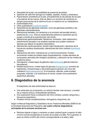 ● Sequedad de la piel, con posibilidad de presencia de grietas.
● Aparición de vello fino (lanugo) en mejillas, espalda, muslos y antebrazos.
● Pigmentación amarillenta en la piel, principalmente en las plantas de los pies
y las palmas de las manos. Esto se debe a un aumento de carotenos en
sangre (precursores de la vitamina A) por un trastorno en su metabolismo.
● Extremidades frías.
● Uñas quebradizas y caída de cabello.
● Hipertrofia de las glándulas salivares, como las glándulas parótidas y las
glándulas submandibulares.
● Alteraciones dentales, con tendencia a la corrosión del esmalte dental y
presencia de caries. Esto es especialmente patente en pacientes que se
purgan a través de la autoinducción del vómito.
● Alteraciones gastrointestinales: flatulencia, hinchazón, dolor abdominal y
estreñimiento (excepto si se emplean laxantes que pueden ocasionar
diarreas que alteran el equilibrio electrolítico).
● Alteraciones cardiovasculares: tensión baja (hipotensión), descenso de la
frecuencia cardiaca (bradicardia), alteraciones del ritmo cardiaco (arritmias),
etcétera.
● Alteraciones del riñón: indicativos de un mal funcionamiento. Pueden
encontrarse niveles de potasio bajos (hipopotasemia), niveles elevados de
compuestos derivados del nitrógeno (azotemia), y elevación de los niveles de
creatinina sérica.
● Hemograma: niveles bajos de glóbulos rojos (anemia) y glóbulos blancos
(leucopenia).
● Niveles bioquímicos: niveles bajos de glucosa (hipoglucemia), aumento de
triglicéridos, transaminasas y del proteinograma general, así como del
colesterol (hipercolesterolemia). Si el paciente, además, suele emplear
purgantes, enemas, o se autoinduce el vómito, existen otros parámetros
específicos alterados.
6. Diagnóstico de la anorexia
El diagnóstico de esta enfermedad se basa en:
● Una entrevista con el paciente y su entorno familiar más cercano, y revisión
de su historia clínica y antecedentes familiares.
● Una exploración física y evaluación del ritmo cardiaco, presión sanguínea y
frecuencia respiratoria.
● Pruebas clínicas complementarias: hemograma, bioquímica, etc.
Según el Manual Diagnóstico y Estadístico de los Trastornos Mentales (DSM-IV) de
la Sociedad Americana de Psiquiatría, los cuatro criterios diagnósticos
principales de la anorexia nerviosa son:
● Rechazo tajante a lograr y mantener un peso corporal igual o superior al valor
mínimo normal considerado en función de la edad y la talla. Por lo general, el
peso es inferior al 85% del mínimo correspondiente a la edad y talla.
 