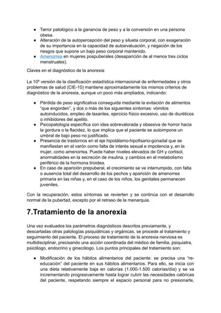 ● Terror patológico a la ganancia de peso y a la conversión en una persona
obesa.
● Alteración de la autopercepción del peso y silueta corporal, con exageración
de su importancia en la capacidad de autoevaluación, y negación de los
riesgos que supone un bajo peso corporal mantenido.
● Amenorrea en mujeres pospuberales (desaparición de al menos tres ciclos
menstruales).
Claves en el diagnóstico de la anorexia
La 10º versión de la clasificación estadística internacional de enfermedades y otros
problemas de salud (CIE-10) mantiene aproximadamente los mismos criterios de
diagnóstico de la anorexia, aunque un poco más ampliados, indicando:
● Pérdida de peso significativa conseguida mediante la evitación de alimentos
“que engorden”, y dos o más de los siguientes síntomas: vómitos
autoinducidos, empleo de laxantes, ejercicio físico excesivo, uso de diuréticos
o inhibidores del apetito.
● Psicopatología específica con idea sobrevalorada y obsesiva de horror hacia
la gordura o la flacidez, lo que implica que el paciente se autoimpone un
umbral de bajo peso no justificado.
● Presencia de trastornos en el eje hipotálamo-hipofisario-gonadal que se
manifiestan en el varón como falta de interés sexual e impotencia y, en la
mujer, como amenorrea. Puede haber niveles elevados de GH y cortisol,
anormalidades en la secreción de insulina, y cambios en el metabolismo
periférico de la hormona tiroidea.
● En caso de aparición prepuberal, el crecimiento se ve interrumpido, con falta
o ausencia total del desarrollo de los pechos y aparición de amenorrea
primaria en las niñas y, en el caso de los niños, los genitales permanecen
juveniles.
Con la recuperación, estos síntomas se revierten y se continúa con el desarrollo
normal de la pubertad, excepto por el retraso de la menarquia.
7.Tratamiento de la anorexia
Una vez evaluados los parámetros diagnósticos descritos previamente, y
descartadas otras patologías psiquiátricas y orgánicas, se procede al tratamiento y
seguimiento del paciente. El proceso de tratamiento de la anorexia nerviosa es
multidisciplinar, precisando una acción coordinada del médico de familia, psiquiatra,
psicólogo, endocrino y ginecólogo. Los puntos principales del tratamiento son:
● Modificación de los hábitos alimentarios del paciente: se precisa una “re-
educación” del paciente en sus hábitos alimentarios. Para ello, se inicia con
una dieta relativamente baja en calorías (1.000-1.500 calorías/día) y se va
incrementando progresivamente hasta lograr cubrir las necesidades calóricas
del paciente, respetando siempre el espacio personal para no presionarle,
 