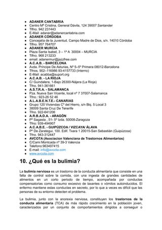 ● ADANER CANTABRIA
● Centro Mª Cristina, General Dávila, 124 39007 Santander
● Tlfno. 942 231443
● E-Mail: adaner@adanercantabria.com
● ADANER CÓRDOBA
● Concejalía de la Juventud. Campo Madre de Dios, s/n. 14010 Córdoba
● Tlfno. 957 764707
● ADANER MURCIA
● Plaza Santa Isabel, 3 – 1º A 30004 – MURCIA
● Tlfno. 968 213233
● email: adanermur@jazzfree.com
● A.C.A.B. - BARCELONA
● Avda. Príncipe De Asturias, Nº 5–5º Primera 08012-Barcelona
● Tfnos. 902–116986 93-4157733 (Interno)
● E-Mail: acabba@suport.org
● A.C.A.B. - LA RIOJA
● C/ Guindalera, 1-Bajo 26300-Nájera (La Rioja)
● Tfno. 941-361661
● A.S.T.R.A. - SALAMANCA
● Pza. Nueva San Vicente, local nº 7 37007-Salamanca
● Tfno.: 923-26 52 46
● A.L.A.B.E.N.T.E.- CANARIAS
● Grupo 120 Viviendas Cº del Hierro, s/n Blq. 5 Local 3
● 38009 Santa Cruz De Tenerife
● Tfno. 922-641206
● A.R.B.A.D.A. - ARAGÓN
● Pº Sagasta , 51- 5º Izda. 50008-Zaragoza
● Tfno: 939-494907
● A.C.A.B.E. - GUIPÚZCOA / VIZCAYA/ ÁLAVA
● Pº De Zarategui, 100. Edif. Txara 1 20015-San Sebastián (Guipúzcoa)
● Tfno. 943-312447
● AVCOTA (Asociacion Valenciana de Trastornos Alimentarios)
● C/Cami Montcada nº 39-3 Valencia
● Telefono:963497415
● E-mail: info@avcota.com
● www.avcota.com
10. ¿Qué es la bulimia?
La bulimia nerviosa es un trastorno de la conducta alimentaria que consiste en una
falta de control sobre la comida, con una ingesta de grandes cantidades de
alimentos en un corto periodo de tiempo, acompañada por conductas
compensatorias como consumo excesivo de laxantes o vómitos autoinducidos. El
enfermo mantiene estas conductas en secreto, por lo que a veces es difícil que las
personas de su entorno detecten el problema.
La bulimia, junto con la anorexia nerviosa, constituyen los trastornos de la
conducta alimentaria (TCA) de más rápido crecimiento en la población joven,
caracterizados por un conjunto de comportamientos dirigidos a conseguir o
 