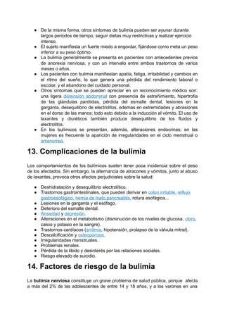 ● De la misma forma, otros síntomas de bulimia pueden ser ayunar durante
largos periodos de tiempo, seguir dietas muy restrictivas y realizar ejercicio
intenso.
● El sujeto manifiesta un fuerte miedo a engordar, fijándose como meta un peso
inferior a su peso óptimo.
● La bulimia generalmente se presenta en pacientes con antecedentes previos
de anorexia nerviosa, y con un intervalo entre ambos trastornos de varios
meses o años.
● Los pacientes con bulimia manifiestan apatía, fatiga, irritabilidad y cambios en
el ritmo del sueño, lo que genera una pérdida del rendimiento laboral o
escolar, y el abandono del cuidado personal.
● Otros síntomas que se pueden apreciar en un reconocimiento médico son:
una ligera distensión abdominal con presencia de estreñimiento, hipertrofia
de las glándulas parótidas, pérdida del esmalte dental, lesiones en la
garganta, desequilibrio de electrolitos, edemas en extremidades y abrasiones
en el dorso de las manos; todo esto debido a la inducción al vómito. El uso de
laxantes y diuréticos también produce desequilibrio de los fluidos y
electrolitos.
● En los bulímicos se presentan, además, alteraciones endocrinas; en las
mujeres es frecuente la aparición de irregularidades en el ciclo menstrual o
amenorrea.
13. Complicaciones de la bulimia
Los comportamientos de los bulímicos suelen tener poca incidencia sobre el peso
de los afectados. Sin embargo, la alternancia de atracones y vómitos, junto al abuso
de laxantes, provoca otros efectos perjudiciales sobre la salud:
● Deshidratación y desequilibrio electrolítico.
● Trastornos gastrointestinales, que pueden derivar en colon irritable, reflujo
gastroesofágico, hernia de hiato,pancreatitis, rotura esofágica...
● Lesiones en la garganta y el esófago.
● Deterioro del esmalte dental.
● Ansiedad y depresión.
● Alteraciones en el metabolismo (disminución de los niveles de glucosa, cloro,
calcio y potasio en la sangre).
● Trastornos cardíacos (arritmia, hipotensión, prolapso de la válvula mitral).
● Descalcificación y osteoporosis.
● Irregularidades menstruales.
● Problemas renales.
● Pérdida de la libido y desinterés por las relaciones sociales.
● Riesgo elevado de suicidio.
14. Factores de riesgo de la bulimia
La bulimia nerviosa constituye un grave problema de salud pública, porque afecta
a más del 2% de las adolescentes de entre 14 y 18 años, y a los varones en una
 