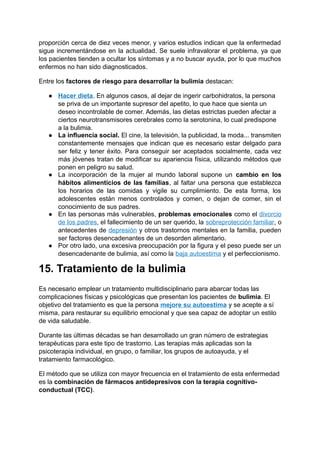 proporción cerca de diez veces menor, y varios estudios indican que la enfermedad
sigue incrementándose en la actualidad. Se suele infravalorar el problema, ya que
los pacientes tienden a ocultar los síntomas y a no buscar ayuda, por lo que muchos
enfermos no han sido diagnosticados.
Entre los factores de riesgo para desarrollar la bulimia destacan:
● Hacer dieta. En algunos casos, al dejar de ingerir carbohidratos, la persona
se priva de un importante supresor del apetito, lo que hace que sienta un
deseo incontrolable de comer. Además, las dietas estrictas pueden afectar a
ciertos neurotransmisores cerebrales como la serotonina, lo cual predispone
a la bulimia.
● La influencia social. El cine, la televisión, la publicidad, la moda... transmiten
constantemente mensajes que indican que es necesario estar delgado para
ser feliz y tener éxito. Para conseguir ser aceptados socialmente, cada vez
más jóvenes tratan de modificar su apariencia física, utilizando métodos que
ponen en peligro su salud.
● La incorporación de la mujer al mundo laboral supone un cambio en los
hábitos alimenticios de las familias, al faltar una persona que establezca
los horarios de las comidas y vigile su cumplimiento. De esta forma, los
adolescentes están menos controlados y comen, o dejan de comer, sin el
conocimiento de sus padres.
● En las personas más vulnerables, problemas emocionales como el divorcio
de los padres, el fallecimiento de un ser querido, la sobreprotección familiar, o
antecedentes de depresión y otros trastornos mentales en la familia, pueden
ser factores desencadenantes de un desorden alimentario.
● Por otro lado, una excesiva preocupación por la figura y el peso puede ser un
desencadenante de bulimia, así como la baja autoestima y el perfeccionismo.
15. Tratamiento de la bulimia
Es necesario emplear un tratamiento multidisciplinario para abarcar todas las
complicaciones físicas y psicológicas que presentan los pacientes de bulimia. El
objetivo del tratamiento es que la persona mejore su autoestima y se acepte a sí
misma, para restaurar su equilibrio emocional y que sea capaz de adoptar un estilo
de vida saludable.
Durante las últimas décadas se han desarrollado un gran número de estrategias
terapéuticas para este tipo de trastorno. Las terapias más aplicadas son la
psicoterapia individual, en grupo, o familiar, los grupos de autoayuda, y el
tratamiento farmacológico.
El método que se utiliza con mayor frecuencia en el tratamiento de esta enfermedad
es la combinación de fármacos antidepresivos con la terapia cognitivo-
conductual (TCC).
 