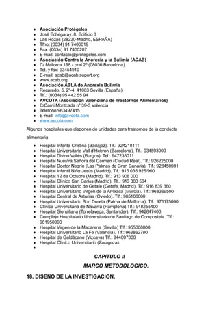 ● Asociación Protégeles
● José Echegaray, 8. Edificio 3
● Las Rozas (28230-Madrid, ESPAÑA)
● Tfno: (0034) 91 7400019
● Fax: (0034) 91 7400207
● E-mail: contacto@protegeles.com
● Asociación Contra la Anorexia y la Bulimia (ACAB)
● C/ Mallorca 198 - pral 2ª (08036 Barcelona)
● Tel. y fax: 93454910
● E-mail: acab@acab.suport.org
● www.acab.org
● Asociación ABLA de Anorexia Bulimia
● Recaredo, 5. 2º-4, 41003 Sevilla (España)
● Tlf.: (0034) 95 442 55 94
● AVCOTA (Asociacion Valenciana de Trastornos Alimentarios)
● C/Cami Montcada nº 39-3 Valencia
● Telefono:963497415
● E-mail: info@avcota.com
● www.avcota.com
Algunos hospitales que disponen de unidades para trastornos de la conducta
alimentaria
● Hospital Infanta Cristina (Badajoz). Tlf.: 924218111
● Hospital Universitario Vall d’Hebron (Barcelona). Tlf.: 934893000
● Hospital Divino Vallés (Burgos). Tel.: 947235011
● Hospital Nuestra Señora del Carmen (Ciudad Real). Tlf.: 926225000
● Hospital Doctor Negrín (Las Palmas de Gran Canaria). Tlf.: 928450001
● Hospital Infantil Niño Jesús (Madrid). Tlf.: 915 035 925/900
● Hospital 12 de Octubre (Madrid). Tlf.: 913 908 000
● Hospital Clínico San Carlos (Madrid). Tlf.: 913 303 564
● Hospital Universitario de Getafe (Getafe, Madrid). Tlf.: 916 839 360
● Hospital Universitario Virgen de la Arrixaca (Murcia). Tlf.: 968369500
● Hospital Central de Asturias (Oviedo). Tlf.: 985108000
● Hospital Universitario Son Dureta (Palma de Mallorca). Tlf.: 971175000
● Clínica Universitaria de Navarra (Pamplona) Tlf.: 948255400
● Hospital Sierrallana (Torrelavega, Santander). Tlf.: 942847400
● Complejo Hospitalario Universitario de Santiago de Compostela. Tlf.:
981950000
● Hospital Virgen de la Macarena (Sevilla) Tlf.: 955008000
● Hospital Universitario La Fe (Valencia). Tlf.: 963862700
● Hospital de Galdácano (Vizcaya) Tlf.: 944007000
● Hospital Clínico Universitario (Zaragoza).
●
CAPITULO II
MARCO METODOLOGICO.
18. DISEÑO DE LA INVESTIGACION.
 