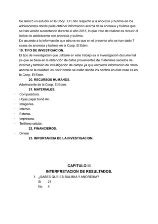 Se realizó un estudio en la Coop. El Edén respecto a la anorexia y bulimia en los
adolescentes donde pude obtener información acerca de la anorexia y bulimia que
se han venido sustentando durante el año 2015, lo que trato de realizar es reducir el
índice de adolescente con anorexia y bulimia.
De acuerdo a la información que obtuve es que en el presente año se han dado 7
casos de anorexia y bulimia en la Coop. El Edén.
19. TIPO DE INVESTIGACION.
El tipo de investigación que utilizare en este trabajo es la investigación documental
ya que se basa en la obtención de datos provenientes de materiales sacados de
internet y también de investigación de campo ya que recolecta información de datos
acerca de la realidad, es decir donde se están dando los hechos en este caso es en
la Coop. El Eden.
20. RECURSOS HUMANOS.
Adolescente de la Coop. El Eden.
21. MATERIALES.
· Computadora.
· Hojas papel bond A4.
· Imágenes.
· Internet.
· Esferos.
· Impresora.
· Teléfono celular.
22. FINANCIEROS.
· Dinero
23. IMPORTANCIA DE LA INVESTIGACION.
CAPITULO III
INTERPRETACION DE RESULTADOS.
1. ¿SABES QUE ES BULIMIA Y ANOREXIA?
Si 21
No 4
 