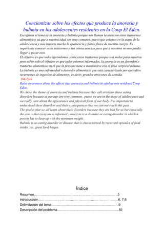 Concientizar sobre los efectos que produce la anorexia y
bulimia en los adolescentes residentes en la Coop El Eden.
Escogimos el tema de la anorexia y bulimia porque nos llaman la atencion estos trastornos
alimenticios ya que a nuestra edad son muy comunes, pueso que estamos en la etapa de la
adolescencia y nos importa mucho la apariencia y forma fisica de nuestro cuerpo. Es
importante conocer estos trastornos y sus consecuencias para que a nosotros no nos pueda
llegar a pasar esto.
El objetivo es que todos aprendamos sobre estos trastornos porque son malos para nosotros
pero sobre todo el objetivo es que todos estemos informados, la anorexia es un desorden o
trastorno alimenticio en el que la persona tiene a mantenerse con el peso corporal minimo.
La bulimia es una enfermedad o desorden alimenticio que esta caracterizado por episodios
recurrentes de ingestion de alimentos, es decir, grandes atracones de comida.
INGLES.
Raise awareness about the effects that anorexia and bulimia in adolescents residents Coop
Eden .
We chose the theme of anorexia and bulimia because they call attention these eating
disorders because at our age are very common , pueso we are in the stage of adolescence and
we really care about the appearance and physical form of our body. It is important to
understand these disorders and their consequences that we can not reach this pass .
The goal is that we all learn about these disorders because they are bad for us but especially
the aim is that everyone is informed , anorexia is a disorder or eating disorder in which a
person has to keep up with the minimum weight.
Bulimia is an eating disorder or disease that is characterized by recurrent episodes of food
intake , ie , great food binges.
Índice
Resumen………………………………………………………………….5
Introducción……………………………………………………………….6, 7,8
Delimitación del tema…………………………………………………….9
Descripción del problema………………………………………………..10
 