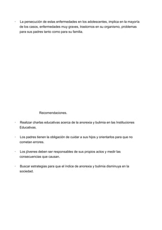 · La persecución de estas enfermedades en los adolescentes, implica en la mayoría
de los casos, enfermedades muy graves, trastornos en su organismo, problemas
para sus padres tanto como para su familia.
Recomendaciones.
· Realizar charlas educativas acerca de la anorexia y bulimia en las Instituciones
Educativas.
· Los padres tienen la obligación de cuidar a sus hijos y orientarlos para que no
cometan errores.
· Los jóvenes deben ser responsables de sus propios actos y medir las
consecuencias que causan.
· Buscar estrategias para que el índice de anorexia y bulimia disminuya en la
sociedad.
 