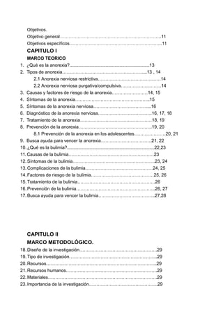 Objetivos.
Objetivo general…………………………………………………………..11
Objetivos específicos……………………………………………………..11
CAPITULO l
MARCO TEORICO
1. ¿Qué es la anorexia?................................................................13
2. Tipos de anorexia………………………………………………...13 , 14
2.1 Anorexia nerviosa restrictiva……………………………………14
2.2 Anorexia nerviosa purgativa/compulsiva………………………14
3. Causas y factores de riesgo de la anorexia……………………14, 15
4. Síntomas de la anorexia…………………………………………..15
5. Síntomas de la anorexia nerviosa………………………………...16
6. Diagnóstico de la anorexia nerviosa………………………………16, 17, 18
7. Tratamiento de la anorexia…………………………………………18, 19
8. Prevención de la anorexia………………………………………….19, 20
8.1 Prevención de la anorexia en los adolescentes…………………20, 21
9. Busca ayuda para vencer la anorexia…………………………….21, 22
10. ¿Qué es la bulimia?......................................................................22,23
11.Causas de la bulimia…………………………………………………23
12. Síntomas de la bulimia……………………………………………….23, 24
13. Complicaciones de la bulimia………………………………………24, 25
14. Factores de riesgo de la bulimia……………………………………25, 26
15. Tratamiento de la bulimia…………………………………………….26
16. Prevención de la bulimia……………………………………………..26, 27
17. Busca ayuda para vencer la bulimia………………………………..27,28
CAPITULO II
MARCO METODOLÓGICO.
18. Diseño de la investigación…………………………………………….29
19. Tipo de investigación…………………………………………………..29
20. Recursos………………………………………………………………..29
21. Recursos humanos…………………………………………………….29
22. Materiales……………………………………………………………….29
23. Importancia de la investigación……………………………………….29
 