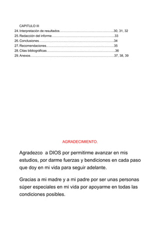 CAPITULO III
24. Interpretación de resultados…………………………………………...30, 31, 32
25. Redacción del informe…………………………………………………..33
26. Conclusiones…………………………………………………………….34
27. Recomendaciones………………………………………………………35
28. Citas bibliográficas……………………………………………………….36
29. Anexos……………………………………………………………………37, 38, 39
AGRADECIMIENTO.
Agradezco a DIOS por permitirme avanzar en mis
estudios, por darme fuerzas y bendiciones en cada paso
que doy en mi vida para seguir adelante.
Gracias a mi madre y a mi padre por ser unas personas
súper especiales en mi vida por apoyarme en todas las
condiciones posibles.
 