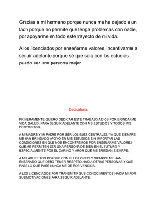Gracias a mi hermano porque nunca me ha dejado a un
lado porque no permite que tenga problemas con nadie,
por apoyarme en todo este trayecto de mi vida.
A los licenciados por enseñarme valores, incentivarme a
seguir adelante porque sé que solo con los estudios
puedo ser una persona mejor
Dedicatoria.
PRIMERAMENTE QUIERO DEDICAR ESTE TRABAJO A DIOS POR BRINDARME
VIDA, SALUD, PARA SEGUIR ADELANTE CON MS ESTUDIOS Y TODOS MIS
PROPOSITOS.
A MI MADRE Y MI PADRE POR SER LOS EJES CENTRALES, YA QUE SIEMPRE
ME HAN BRINDADO APOYO EN MIS ESTUDIOS SIN IMPORTAR LAS
CONDICIONES EN QUE NOS ENCONTREMOS POR ENSEÑARME VALORES
QUE ME PERMITEN SER UNA PERSONA DE BIEN EN EL FUTURO Y
ESPECIALMENTE POR EL CARIÑO Y AMOR QUE ME BRINDAN SIEMRPE.
A MIS ABUELITOS PORQUE CON ELLOS CRECI Y SIEMPRE ME HAN
ENSEÑADO QUE DEBO TENER RESPETO HACIA OTRAS PERSONAS Y QUE
PASE LO QUE PASE NUNCA ME DE POR VENCIDA.
A LOS LICENCIADOS POR TRANSMITIR SUS CONOCIMIENTOS HACIA MI POR
SUS MOTIVACIONES PARA SEGUIR ADELANTE.
 
