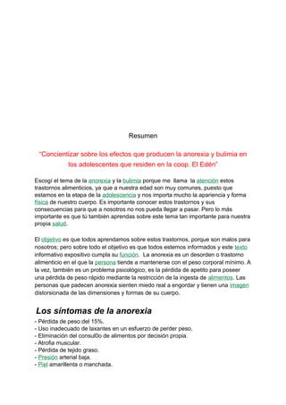Resumen
“Concientizar sobre los efectos que producen la anorexia y bulimia en
los adolescentes que residen en la coop. El Edén”
Escogí el tema de la anorexia y la bulimia porque me llama la atención estos
trastornos alimenticios, ya que a nuestra edad son muy comunes, puesto que
estamos en la etapa de la adolescencia y nos importa mucho la apariencia y forma
física de nuestro cuerpo. Es importante conocer estos trastornos y sus
consecuencias para que a nosotros no nos pueda llegar a pasar. Pero lo más
importante es que tú también aprendas sobre este tema tan importante para nuestra
propia salud.
El objetivo es que todos aprendamos sobre estos trastornos, porque son malos para
nosotros; pero sobre todo el objetivo es que todos estemos informados y este texto
informativo expositivo cumpla su función. La anorexia es un desorden o trastorno
alimenticio en el que la persona tiende a mantenerse con el peso corporal mínimo. A
la vez, también es un problema psicológico, es la pérdida de apetito para poseer
una pérdida de peso rápido mediante la restricción de la ingesta de alimentos. Las
personas que padecen anorexia sienten miedo real a engordar y tienen una imagen
distorsionada de las dimensiones y formas de su cuerpo.
Los síntomas de la anorexia
- Pérdida de peso del 15%.
- Uso inadecuado de laxantes en un esfuerzo de perder peso.
- Eliminación del consul0o de alimentos por decisión propia.
- Atrofia muscular.
- Pérdida de tejido graso.
- Presión arterial baja.
- Piel amarillenta o manchada.
 