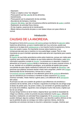 - Depresión.
- Posee un objetivo único "ser delgado".
- Preocupación por las calorías de los alimentos.
- Estreñimiento.
- Preocupación por la preparación de las comidas.
- Abundancia de trampas y mentiras.
- Adopción de dietas, que dan a la persona enferma sentimiento de poder y control.
- Realización de actividad física intensa.
- En las mujeres, ausencia de la menstruación.
- Miedo intenso al aumento de peso o a ser obeso incluso con peso inferior al
normal.
Introducción.
CAUSAS DE LA ANOREXIA.
Escogimos el tema de la anorexia y la bulimia porque nos llaman la atención estos
trastornos alimenticios, ya que a nuestra edad son muy comunes, puesto que
estamos en la etapa de la adolescencia y nos importa mucho la apariencia y forma
física de nuestro cuerpo. Es importante conocer estos trastornos y sus
consecuencias para que a nosotros no nos pueda llegar a pasar. Pero lo más
importante es que tú también aprendas sobre este tema tan importante para nuestra
propia salud.
El objetivo es que todos aprendamos sobre estos trastornos, porque son malos para
nosotros; pero sobre todo el objetivo es que todos estemos informados y este texto
informativo expositivo cumpla su función. La anorexia es un desorden o trastorno
alimenticio en el que la persona tiende a mantenerse con el peso corporal mínimo. A
la vez, también es un problema psicológico, es la pérdida de apetito para poseer
una pérdida de peso rápido mediante la restricción de la ingesta de alimentos. Las
personas que padecen anorexia sienten miedo real a engordar y tienen una imagen
distorsionada de las dimensiones y formas de su cuerpo.
La anorexia nerviosa consiste en una alteración grave de la conducta alimentaria
que se caracteriza por el rechazo a mantener el peso corporal en los valores
mínimos normales, miedo intenso a ganar peso y una alteración de la percepción
del cuerpo.
Al principio es solo una cuestión de grados lo que diferencia a la anoréxica o
anoréxico de los demás; ante un fracaso o siguiendo el consejo de una amiga surge
el deseo de perder peso. Se ponen a dieta y se convierten en grandes expertas en
el mundo de la dietética, siguiendo unas consignas mucho más duras y rígidas que
las de sus amigas.
Aunque tenga hambre es tal el miedo a dejarse llevar que siente la necesidad de
mitigar sus efectos y evitar el aumento de peso bebiendo mucha agua, utilizando
laxantes o realizando una actividad física exagerada. En la anorexia nerviosa se
pueden distinguir algunos subtipos: Restrictivo, que describe cuadros clónicos en los
que la pérdida de peso se consigue con dieta o ejercicio intenso, donde los
pacientes con anorexia nerviosa no recurren a atracones ni purgas, mientras que
 